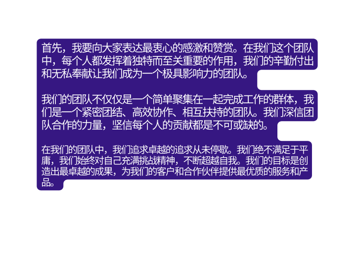 首先 我要向大家表达最衷心的感激和赞赏 在我们这个团队中 每个人都发挥着独特而至关重要的作用 我们的辛勤付出和无私奉献让我们成为一个极具影响力的团队 我们的团队不仅仅是一个简单聚集在一起完成工作的群体 我们是一个紧密团结 高效协作 相互扶持的团队 我们深信团队合作的力量 坚信每个人的贡献都是不可或缺的 在我们的团队中 我们追求卓越的追求从未停歇 我们绝不满足于平庸 我们始终对自己充满挑战精神 不断超越自我 我们的目标是创造出最卓越的成果 为我们的客户和合作伙伴提供最优质的服务和产品