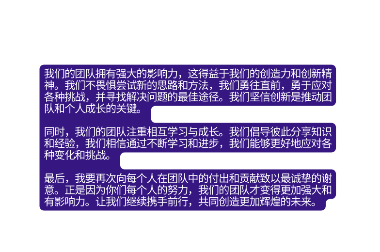 我们的团队拥有强大的影响力 这得益于我们的创造力和创新精神 我们不畏惧尝试新的思路和方法 我们勇往直前 勇于应对各种挑战 并寻找解决问题的最佳途径 我们坚信创新是推动团队和个人成长的关键 同时 我们的团队注重相互学习与成长 我们倡导彼此分享知识和经验 我们相信通过不断学习和进步 我们能够更好地应对各种变化和挑战 最后 我要再次向每个人在团队中的付出和贡献致以最诚挚的谢意 正是因为你们每个人的努力 我们的团队才变得更加强大和有影响力 让我们继续携手前行 共同创造更加辉煌的未来